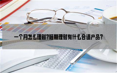 一个月怎么理财？短期理财有什么合适产品？